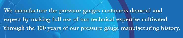 We manufacture the pressure gauges customers demand and expect by making full use
of our technical expertise cultivated through the 100 years of our pressure gauge
manufacturing history.