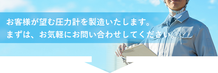 お客様が望む圧力計を製造いたします。まずは、お気軽にお問い合せしてください。