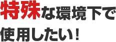 特殊な環境下で使用したい！