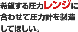 希望する圧力レンジに合わせて圧力計を製造してほしい。